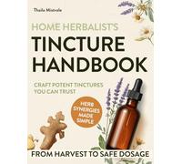 Home Herbalist’s Tincture Handbook: Step-by-step Guide from Harvesting to Dosage with Exact Ratios, Everyday Wellness Recipes & Potent Herb Synergies to Craft Natural Remedies You Can Trust