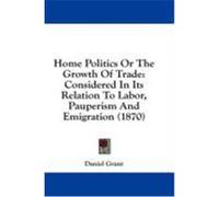 Home Politics or the Growth of Trade: Considered in Its Relation to Labor, Pauperism and Emigration (1870) Grant, Daniel (Auteur)