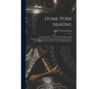 Home Pork Making; A Complete Guide ... In All That Pertains To Hog Slaughtering, Curing, Preserving, And Storing Pork Product--From Scalding Vat To Kitchen Table And Dining Room