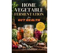 Home Vegetable Fermentation for Gut Health: A Beginner's Guide to Making Probiotic- Rich Sauerkraut, Kimchi, Pickles, and More to Support Digestion, Boost Immunity, and Nourish Your Microbiome