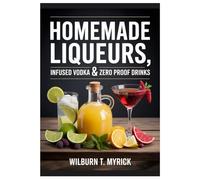 Homemade Liqueurs, Infused Vodka & Zero-Proof Drinks: Beginner-Friendly Recipes for Flavor-Packed Spirits, Mocktails, Gifts and Party Batches