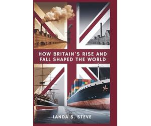 How Britain's Rise and Fall Shaped the World: From Industrial Powerhouse to Global Struggler: An Exploration of Economic Missteps, Global Shifts, and the UK's Loss of Its Place as a World Leader