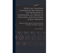 How Can Canadian Universities Best Benefit The Profession Of Journalism, As A Means Of Moulding And Elevating Public Opinion? [Microform]: A Collectio