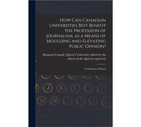 How Can Canadian Universities Best Benefit the Profession of Journalism as a Means of Moulding and Elevating Public Opinion microform a Collection of Essa Creative Media Partners LLCCreative Media Par