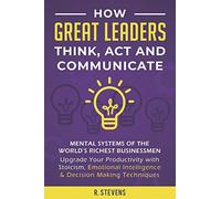 How Great Leaders Think, Act And Communicate: Mental Systems Of The World's Richest Businessmen - Upgrade Your Productivity With Stoicism, Emotional Intelligence & Decision Making Techniques