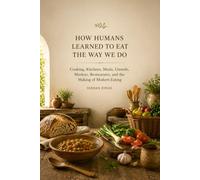 HOW HUMANS LEARNED TO EAT THE WAY WE DO: Cooking, Kitchens, Meals, Utensils, Markets, Restaurants, and the Making of Modern Eating