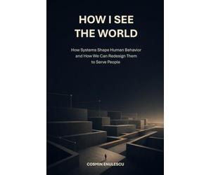 How I See the World: How Systems Shape Human Behavior and How We Can Redesign Them to Serve People