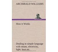 How It Works Dealing In Simple Language With Steam, Electricity, Light, Heat, Sound, Hydraulics, Optics, Etc.