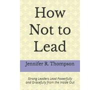How Not to Lead: Strong Leaders Lead Powerfully and Gracefully from the Inside Out