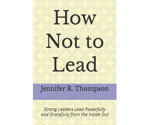 How Not to Lead: Strong Leaders Lead Powerfully and Gracefully from the Inside Out
