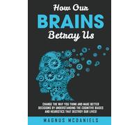 How Our Brains Betray Us: Change the Way you Think and Make Better Decisions by Understanding the Cognitive Biases and Heuristics that Destroy Our lives!