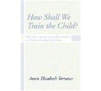How Shall We Train the Child: Plain Talk to Parents, Particularly Mothers, on Christian Training in the Home Torrance, Annie (Auteur)