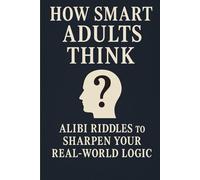 How Smart Adults Think: 30 Alibi Riddles To Sharpen Your Real-World Logic