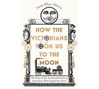 How the Victorians Took Us to the Moon: The Story of the Nineteenth-Century Innovators Who Forged the Future