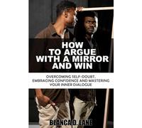 HOW TO ARGUE WITH A MIRROR AND WIN: OVERCOMING SELF-DOUBT, EMBRACING CONFIDENCE, AND MASTERING YOUR INNER DIALOGUE