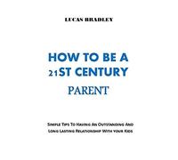 How To Be A 21st Century Parent: Simple Tips To Having An Outstanding And Long Lasting Relationship With Your Kids. No More Fights, No More Walls!