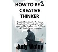 HOW TO BE A CREATIVE THINKER: Practical Principles for Developing Imagination, Generating Powerful Ideas, and Solving Everyday Problems with Creativity and Innovation