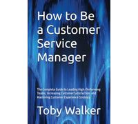 How to Be a Customer Service Manager: The Complete Guide to Leading High-Performing Teams, Increasing Customer Satisfaction, and Mastering Customer Experience Strategy