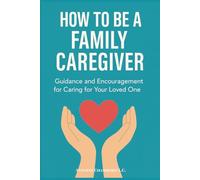 How to Be a Family Caregiver: Guidance and Encouragement for Caring for Your Loved One