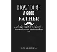 How To Be A Good Father: A Complete Parenting Advice with Practical Fatherhood Tips and Research-Backed Strategies for Raising Confident, Happy, and Emotionally Strong Kids
