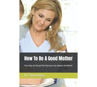 How To Be A Good Mother: You May Not Be Perfect But You Can Always Be Better!
