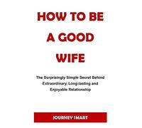 How To Be A Good Wife: The Surprisingly Simple Secret Behind Extraordinary, Long-Lasting And Enjoyable Relationship. No More Sorrow, No Pain And Bitterness.