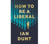How to Be a Liberal: The Story of Liberalism and the Fight for Its Life Ian Dunt