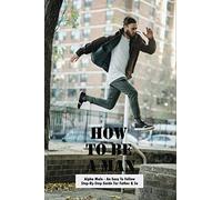 How To Be A Man: Alpha Male - An Easy To Follow Step-By-Step Guide For Father & Son: How To Raise Sons