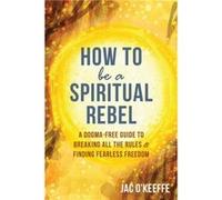 How to Be a Spiritual Rebel: A Dogma-Free Guide to Breaking All the Rules and Finding Fearless Freedom
