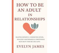 HOW TO BE AN ADULT IN RELATIONSHIP: Master Mindful Communication, Healthy Boundaries & Emotional Maturity for Secure Love
