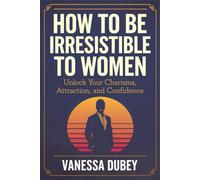 How to Be Irresistible to Women: Unlock Your Charisma, Attraction, and Confidence