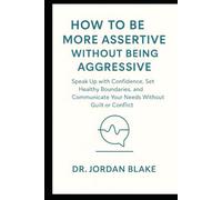 How to Be More Assertive Without Being Aggressive: Speak Up with Confidence, Set Healthy Boundaries, and Communicate Your Needs Without Guilt or Conflict