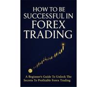 How To Be Successful In Forex Trading: A Beginner's Guide To Unlock The Secrets To Profitable Forex Trading