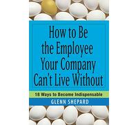 How to Be the Employee Your Company Can't Live Without: 18 Ways to Become Indispensable