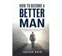 How To Become A Better Man: A Comprehensive Guide to Personal Growth and Leadership