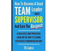How To Become A Good Team Leader And A Supervisor And Earn The Respect: A Realistic And Practical Look At The Way It Is Done Effectively; Unionised Or Not.