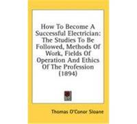 How to Become a Successful Electrician: The Studies to Be Followed, Methods of Work, Fields of Operation and Ethics of the Profession (1894) Sloane, Thomas O'Conor (Auteur)