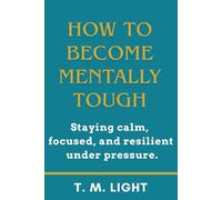 How to Become Mentally Tough: Staying calm, focused, and resilient under pressure.: Master Resilience, Focus, and Confidence to Stay Calm Under Pressure and Perform Your Best Every Day.