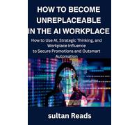 HOW TO BECOME UNREPLACEABLE IN THE AI WORKPLACE: How to Use AI, Strategic Thinking, and Workplace Influence to Secure Promotions and Outsmart Automation