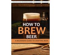 HOW TO BREW BEER: A BEGINNERS GUIDE TO CRAFTING BEER