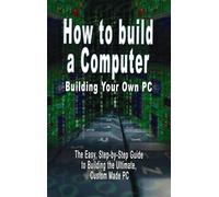 How to build a Computer: Building Your Own PC - The Easy, Step-by-Step Guide to Building the Ultimate, Custom Made PC