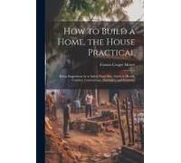 How To Build A Home, The House Practical: Being Suggestions As To Safety From Fire, Safety To Health, Comfort, Convenience, Durability, And Economy
