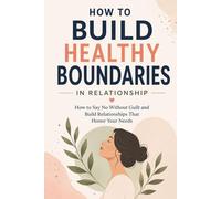 How to Build Healthy Boundaries in Relationships: How to Say No Without Guilt and Build Relationships That Honor Your Needs