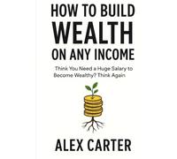 How to Build Wealth on Any Income: Think You Need a Huge Salary to Become Wealthy? Think Again