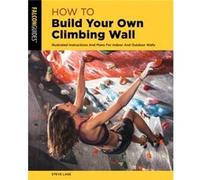 How to Build Your Own Climbing Wall: Illustrated Instructions and Plans for Indoor and Outdoor Walls