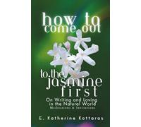How to Come Out to the Jasmine First: ON WRITING AND LOVING IN THE NATURAL WORLD Meditations and Invitations