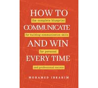 How to Communicate And Win Every Time: The complete blueprint for building communication skills for personal and professional success