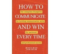 How to Communicate And Win Every Time: The complete blueprint for building communication skills for personal and professional success