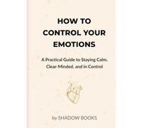 How to Control Your Emotions: A Practical Guide to Staying Calm, Clear-Minded, and in Control: Master emotional self-control with simple science-backed techniques and daily habits to stay calm