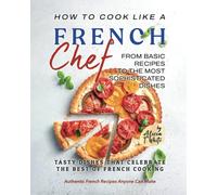 How To Cook Like A French Chef: From Basic Recipes To The Most Sophisticated Dishes